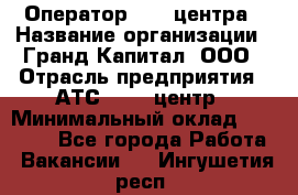 Оператор Call-центра › Название организации ­ Гранд Капитал, ООО › Отрасль предприятия ­ АТС, call-центр › Минимальный оклад ­ 30 000 - Все города Работа » Вакансии   . Ингушетия респ.